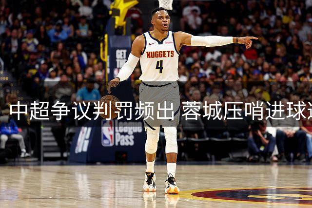 中超争议判罚频出 蓉城压哨进球遭吹引冲突