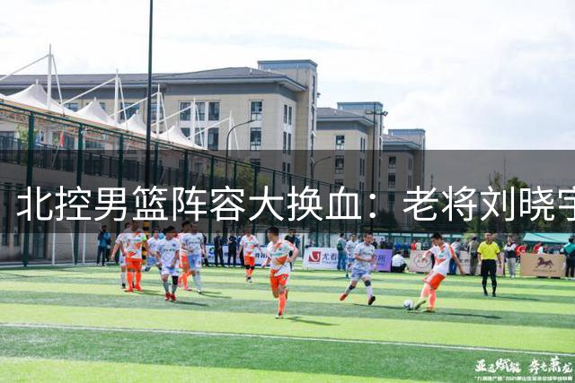 北控男篮阵容大换血：老将刘晓宇携新锐赵嘉义加盟 三大主力续约留队