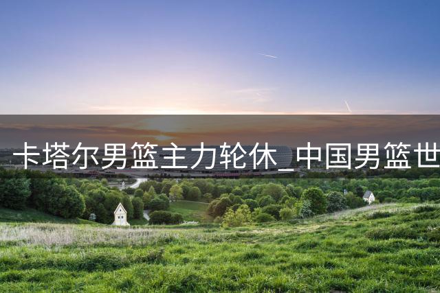 卡塔尔男篮主力轮休 中国男篮世预赛迎关键机遇
