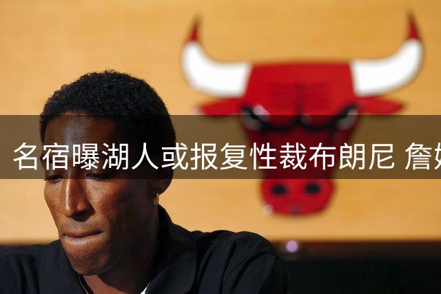 名宿曝湖人或报复性裁布朗尼 詹姆斯离队时机引高层震怒