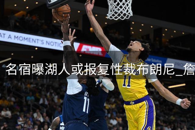 名宿曝湖人或报复性裁布朗尼 詹姆斯离队时机引高层震怒