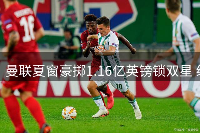 曼联夏窗豪掷1.16亿英镑锁双星 纽卡防线新星成补强重点