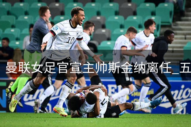 曼联女足官宣主帅斯金纳离任 五年四进杯赛决赛夺队史首冠