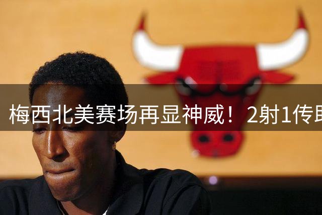 梅西北美赛场再显神威！2射1传助迈阿密4-2完胜 金球奖呼声再起