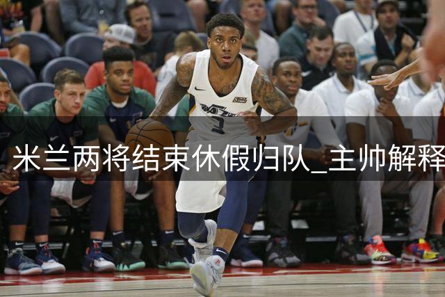 米兰两将结束休假归队 主帅解释额外假期安排