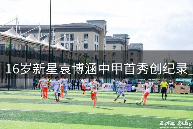 16岁新星袁博涵中甲首秀创纪录 2010后球员首登职业赛场