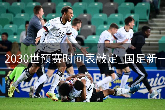 2030世预赛时间表敲定 国足新一代能否突破历史魔咒