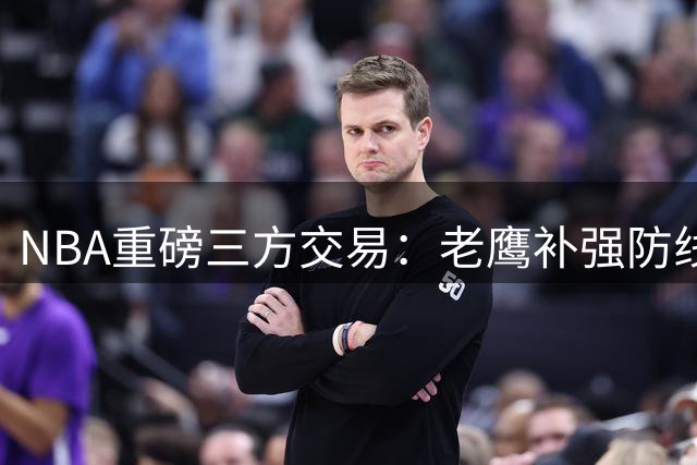 NBA重磅三方交易：老鹰补强防线获多尔特 独行侠喜提状元秀